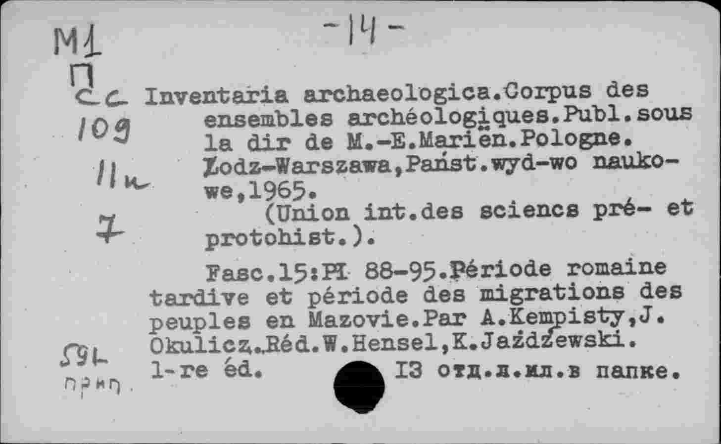 ﻿Ml
CL C- Inventaria archaeologies.Corpus des ensembles archéologjLques.Publ.sous
' J	la dir de M.—E.Marien.Pologne.
Ii	Xodz-Warszawa,Panst.wyd-wo nauko-
we, 1965.
~	(Union int.des science pre- et
•v" protohist.).
ПРИГ)
Fasc.l5:PI 88-95.Période romaine tardive et période des migrations des peuples en Mazovie.Par A.Kempisty,J. OkuliczuUéd.W.Hensel,K.J azd^ewski. 1-re éd.	із отд.л.мл.в папке.